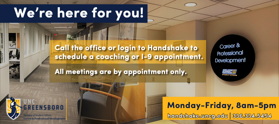 We're here for you! Call the office or login to Handshake to schedule a coaching or I-9 appointment.  All meetings are by appointment only.M-F 8-5. handshake.uncg.edu 336-334-5454